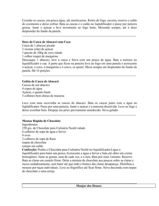 Cozinhe as cascas, em pouca água, até amolecerem. Retire do fogo, escorra, reserve o caldo
do cozimento e deixe esfriar. Bata as cascas e o caldo no liqüidificador e passe por peneira
grossa. Junte o açúcar e leve novamente ao fogo lento. Mexendo sempre, até o doce
desprender do fundo da panela.
_________________________________________________________________________

Doce de Casca de Abacaxi com Coco
Casca de 1 abacaxi picada
2 xícaras (chá) de açúcar
1 pacote de 100g de coco ralado
1 colher (sopa) de margarina
Descasque 1 abacaxi, lave a casca e ferva com um pouco de água. Bata a mistura no
liquidificador e coe. A parte que ficou na peneira leve ao fogo em uma panela e acrescente
o açúcar, o coco, a margarina e o cravo, se quiser. Mexa sempre até desprender do fundo da
panela. Dá 16 porções
_________________________________________________________________________

Geléia de Casca de Abacaxi
Cascas de um abacaxi
4 copos de água
Açúcar, o quanto baste
3 colheres bem cheias de maisena

Lave com uma escovinha as cascas do abacaxi. Bata as cascas junto com a água no
liqüidificador. Passe por uma peneira. Junte o açúcar e a maisena dissolvida. Leve ao fogo e
deixe cozinhar bem. Despeje em pirex previamente umedecido. Sirva gelado.
_________________________________________________________________________

Mousse Rápida de Chocolate
Ingredientes:
250 grs. de Chocolate para Culinária Nestlé ralado
6 colheres de sopa de água a ferver
4 ovos
2 colheres de sopa de Rum
raspas de chocolate
cerejas em calda .
Confecção: Ponha o Chocolate para Culinária Nestlé no liquidificador.Ligue o
liquidificador para bater um pouco.Acrescente a água a ferver e bata até obter um creme
homogêneo. Junte as gemas, uma de cada vez, e o rum. Bata por mais 1minuto. Reserve.
Bata as claras em castelo firme. Deite a mistura de chocolate aos poucos sobre as claras e
mexa cuidadosamente, sem bater até que todo o branco das claras desapareça. Distribua a
mousse por taças individuais. Leve ao frigorífico até ficar firme. Sirva decorada com raspas
de chocolate e uma cereja.



                                           Manjar dos Deuses
 