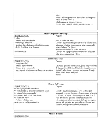 bater.
                                                   Passe a mistura para taças individuais ou um prato
                                                   fundo de vidro e leve à
                                                   geladeira por no mínimo 5 horas.
                                                   Decore com chantilly ou cerejas antes de servir.



                                    Mousse Rápida de Morango
INGREDIENTES                                    Preparo
2 clara
1 lata de leite condensado                      Bata as claras em neve.
10 morango amassado                             Dissolva a gelatina na água fervendo e deixe esfriar.
1 caixinha de gelatina em pó sabor morango      Misture a gelatina, o morango, o leite condensado,
1/2 xíc. de chá de água fervente                mexendo bem. Por último
                                                misture suavemente às claras em neve.
Rendimento: 6                                   Coloque em taça pequenas individuais e leve para
                                                gelar aproximadamente 1 hora

                                          Mousse de Manga
INGREDIENTES                                      Preparo
2 mangas (polpa)
1 lata de creme de leite                           Despeje a gelatina numa xícara, junte um pouquinho
1 lata de leite condensado                         de água e deixe hidratar. Bata todos ingredientes no
1 envelope de gelatina em pó, branca e sem sabor   liquidificador, junte a gelatina hidratada e despeje
                                                   numa forma. Leve para gelar.
                                                   índice



                                         Mousse De Pêssego
INGREDIENTES                                     Preparo
04 pêssegos grandes e maduros
01 colher sopa de gelatina branca sem sabor        Dissolva a gelatina na água e leve ao fogo para
01 lata de leite condensado                        aquecer levemente. Reserve. Descasque os pêssegos
03 colheres sopa de suco de limão                  e corte-os em fatias. Bata no liquidificador, com o
03 claras em neve                                  suco de limão, a gelatina e o leite condensado.
1/4 xícara (chá) de água                           Misture com as claras em neve. Coloque em taças e
pêssegos em calda para decorar                     leve ao refrigerador por quatro horas. Decore com
                                                   fatias de pêssego em compota para servir



                                          Mousse de limão
INGREDIENTES
 