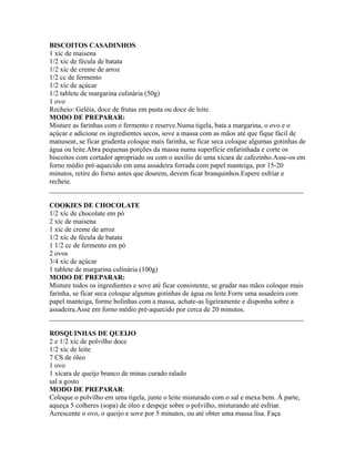 BISCOITOS CASADINHOS
1 xíc de maisena
1/2 xíc de fécula de batata
1/2 xíc de creme de arroz
1/2 cc de fermento
1/2 xíc de açúcar
1/2 tablete de margarina culinária (50g)
1 ovo
Recheio: Geléia, doce de frutas em pasta ou doce de leite.
MODO DE PREPARAR:
Misture as farinhas com o fermento e reserve.Numa tigela, bata a margarina, o ovo e o
açúcar e adicione os ingredientes secos, sove a massa com as mãos até que fique fácil de
manusear, se ficar grudenta coloque mais farinha, se ficar seca coloque algumas gotinhas de
água ou leite.Abra pequenas porções da massa numa superfície enfarinhada e corte os
biscoitos com cortador apropriado ou com o auxílio de uma xícara de cafezinho.Asse-os em
forno médio pré-aquecido em uma assadeira forrada com papel manteiga, por 15-20
minutos, retire do forno antes que dourem, devem ficar branquinhos.Espere esfriar e
recheie.
_________________________________________________________________________

COOKIES DE CHOCOLATE
1/2 xíc de chocolate em pó
2 xíc de maisena
1 xíc de creme de arroz
1/2 xíc de fécula de batata
1 1/2 cc de fermento em pó
2 ovos
3/4 xíc de açúcar
1 tablete de margarina culinária (100g)
MODO DE PREPARAR:
Misture todos os ingredientes e sove até ficar consistente, se grudar nas mãos coloque mais
farinha, se ficar seca coloque algumas gotinhas de água ou leite.Forre uma assadeira com
papel manteiga, forme bolinhas com a massa, achate-as ligeiramente e disponha sobre a
assadeira.Asse em forno médio pré-aquecido por cerca de 20 minutos.
_________________________________________________________________________

ROSQUINHAS DE QUEIJO
2 e 1/2 xíc de polvilho doce
1/2 xíc de leite
7 CS de óleo
1 ovo
1 xícara de queijo branco de minas curado ralado
sal a gosto
MODO DE PREPARAR:
Coloque o polvilho em uma tigela, junte o leite misturado com o sal e mexa bem. À parte,
aqueça 5 colheres (sopa) de óleo e despeje sobre o polvilho, misturando até esfriar.
Acrescente o ovo, o queijo e sove por 5 minutos, ou até obter uma massa lisa. Faça
 