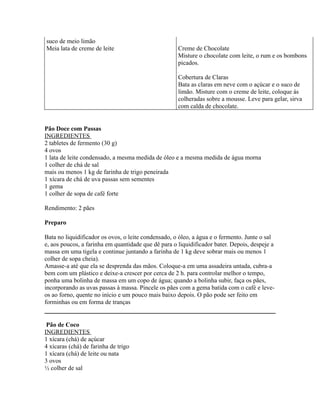 suco de meio limão
Meia lata de creme de leite                          Creme de Chocolate
                                                     Misture o chocolate com leite, o rum e os bombons
                                                     picados.

                                                     Cobertura de Claras
                                                     Bata as claras em neve com o açúcar e o suco de
                                                     limão. Misture com o creme de leite, coloque às
                                                     colheradas sobre a mousse. Leve para gelar, sirva
                                                     com calda de chocolate.


Pão Doce com Passas
INGREDIENTES
2 tabletes de fermento (30 g)
4 ovos
1 lata de leite condensado, a mesma medida de óleo e a mesma medida de água morna
1 colher de chá de sal
mais ou menos 1 kg de farinha de trigo peneirada
1 xícara de chá de uva passas sem sementes
1 gema
1 colher de sopa de café forte

Rendimento: 2 pães

Preparo

Bata no liquidificador os ovos, o leite condensado, o óleo, a água e o fermento. Junte o sal
e, aos poucos, a farinha em quantidade que dê para o liquidificador bater. Depois, despeje a
massa em uma tigela e continue juntando a farinha de 1 kg deve sobrar mais ou menos 1
colher de sopa cheia).
Amasse-a até que ela se desprenda das mãos. Coloque-a em uma assadeira untada, cubra-a
bem com um plástico e deixe-a crescer por cerca de 2 h. para controlar melhor o tempo,
ponha uma bolinha de massa em um copo de água; quando a bolinha subir, faça os pães,
incorporando as uvas passas à massa. Pincele os pães com a gema batida com o café e leve-
os ao forno, quente no início e um pouco mais baixo depois. O pão pode ser feito em
forminhas ou em forma de tranças


 Pão de Coco
INGREDIENTES
1 xícara (chá) de açúcar
4 xícaras (chá) de farinha de trigo
1 xícara (chá) de leite ou nata
3 ovos
½ colher de sal
 