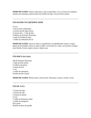 MODO DE FAZER: Amasse tudo junto e faça os pãezinhos. Leve ao forno em assadeira
untada com manteiga e pulverizada com farinha de trigo. Asse em forno quente.



PÃO BATIDO NO LIQÜIDIFICADOR

4 ovos
1 lata de leite condensado
A mesma lata de água morna
A mesma lata - ½ lata de óleo
4 tabletes de fermento fleíszman
1 quilo de farinha de trigo
1 colher de sobremesa de sal

MODO DE FAZER: coloca-se todos os ingredientes no liqüidificador (menos o trigo),
depois de bem batido coloca-se numa vasilha e acrescenta-se o trigo, caso precisar coloque
mais farinha. Enrole, espere crescer e depois asse.



PÃO DOCE (tia Leleta)

50g de fermento fleíszman
1 copo de leite morno
5 colheres de açúcar
2 copos de óleo
1 ovo
1 colher de margarina
Farinha até dar o ponto

MODO DE FAZER: Misture tudo e amasse bem. Descansar a massa, enrolar e assar.



PÃO DE NATA

7 xícaras de trigo
2 xícaras de nata
2 xícaras de açúcar
2 ovos
1 colher de fermento (sopa)
1 colher de margarina
Sal a gosto
Recheio de doce de goiaba.
 