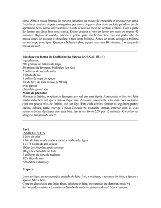 cima. Abra a massa branca do mesmo tamanho da massa de chocolate e coloque por cima.
Espalhe a canela e depois a margarina por cima. Jogue o chocolate ao leite picado e enrole
apertando bem, como um rocambole. Corte o rolo ao meio no sentido vertical. Com a parte
de dentro pra cima faça uma trança. Deixe cresçer e leve ao forno por mais ou menos 45
minutos. Depois de assado, pincele a geléia para dar brilho.Dica: tire um pedacinho da
massa antes de colocar o chocolate e faça uma bolinha. Ãntes de assar, coloque a bolinha
em um copo com água. Quando a bolinha subir, espere mais uns 10 minutos. É o tempo da
massa crescer.
_________________________________________________________________________

Pão doce em forma de Coelhinho da Páscoa (JORNAL HOJE)
Ingredientes:
500 gramas de farinha de trigo
30 gramas de fermento biológico (de pão)
2 colheres de sopa de óleo
1 pitada de sal
1 colher de sopa de açúcar
1/4 de litro de leite morno (250 ml)
uvas passas
chocolate granulado
Modo de preparo:
Misturar a farinha, o açúcar, o fermento e o sal em uma tigela. Acrescentar o óleo e o leite
misturando bem até que a massa fique lisa. Amassar novamente a mistura com as mãos,
com um pouco mais de farinha, até dar liga. Para cada coelho, formar as seguintes partes:
orelha, cabeça, nariz, barriga e patas.Colocar na assadeira untada, enfeitar com as uvas
passas e deixar descansar por uma hora. Assar em forno 220º por 15 minutos. O coelho vai
atingir o tamanho de 40cm.
_________________________________________________________________________


Pavê
INGREDIENTES
1 litro de leite
1 lata de leite condensado a mesma medida de água
1 e 1/2 xícara de chá açúcar
100gr de chocolate meio amargo
100gr de chocolate ao leite
7 colheres de sopa de maisena
1/2 cálice de rum
Amandita e chantilly

Preparo

Leve ao fogo, em uma panela, metade do leite frio, a maisena, o restante do leite, a água e o
açúcar. Mexa bem.
Corte os chocolates em fatias finas, adicione o leite, misturando até derreter, então vá
derramando a mistura da maisena dissolvida no leite, misturando até ficar cremoso.
 