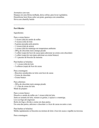 Aromatize com rum.
Despeje em uma fôrma molhada, deixe esfriar, para levar à geladeira.
Desenforme bem firme sobre um prato, guarneça com amanditas.
Sirva com chantilly batido

_________________________________________________________________________

Pavê Bicolor

Ingredientes

Para o creme básico:
- 1 xícara (chá) de amido de milho
- 5 xícaras (chá) de leite
- 8 gemas passadas pela peneira
- ½ xícara (chá) de açúcar
- 1 xícara (chá) de manteiga em temperatura ambiente
- 200 g de chocolate meio amargo picado
- 1 colher (sopa) de licor de cacau (para adicionar ao creme com chocolate)
- 1 colher (sopa) de rum (para adicionar ao creme branco)
- 3 ½ pacotes de biscoito de maisena

Para banhar as bolachas:
- 1 ½ xícara (chá) de leite
- 3 colheres (sopa) de licor de cacau

Para a montagem:
- Biscoitos umedecidos no leite com licor de cacau
- Creme de chocolate
- Creme branco

Para cobertura:
- 200 g de chocolate meio amargo picado
- 1 ½ lata de creme de leite
Modo de preparo

Para o creme básico:
Dissolva o amido de milho em 1 xícara (chá) de leite.
Junte ao restante do leite, misture as gemas, o açúcar e a manteiga.
Leve ao fogo até engrossar.
Retire do fogo e divida o creme em duas partes.
Em uma das partes, adicione o chocolate e o licor de cacau na outra o rum.

Para banhar as bolachas:
Molhe rapidamente os biscoitos na mistura de leite e licor de cacau e espalhe na travessa.

Para a montagem:
 