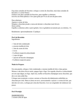 Faça duas camadas de biscoitos: coloque o creme de chocolate, mais duas camadas de
biscoitos e o creme branco.
Finalize com duas camadas de biscoitos, para espalhar a cobertura.
Envolva em filme-plástico e leve para gelar por 8 h ou de um dia para outro.

Para cobertura:
Aqueça o creme de leite.
Despeje o chocolate picado e mexa até derreter o chocolate (sem ferver).
Deixe esfriar.
Espalhe a cobertura sobre o pavê gelado e leve à geladeira novamente por, no mínimo, 1 h.

Rendimento: aproximadamente 12 pedaços
_________________________________________________________________________

Pavê da Bruxinha
Ingredientes

- 1 lata de leite condensado
- a mesma medida de leite
- 1 lata de creme de leite
- 2 ovos
- 8 colheres (sopa) de achocolatado
- 1 copo de água
- 1 pacote de biscoito champagne
- 8 colheres (sopa) de açúcar

Modo de Preparo

Em uma panela, coloque o leite condensado, a mesma medida de leite e duas gemas.
Misture e não deixe ferver muito, apague logo o fogo. Em seguida, dissolva o achocolatado
em um copo dágua, no fogo. Após isso, molhe os biscoitos champagne nesse chocolate, que
deve ser uma calda fina.
Coloque num recipiente o creme e arrume os biscoitos devidademente embebidos no
chocolate por cima. Bata as claras em neve, acrescentando o açúcar e o creme de leite, que
não deve ter soro, e coloque por cima dos biscoitos. Leve ao congelador até endurecer um
pouco.
 _________________________________________________________________________

Pavê Prestígio

INGREDIENTES
2 xícaras (chá) de água
 