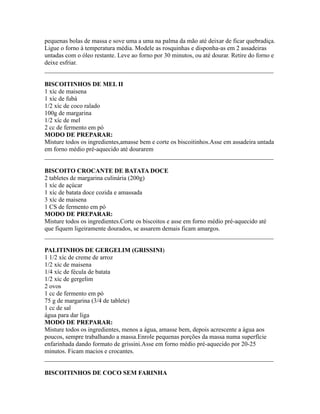 pequenas bolas de massa e sove uma a uma na palma da mão até deixar de ficar quebradiça.
Ligue o forno à temperatura média. Modele as rosquinhas e disponha-as em 2 assadeiras
untadas com o óleo restante. Leve ao forno por 30 minutos, ou até dourar. Retire do forno e
deixe esfriar.
_________________________________________________________________________

BISCOITINHOS DE MEL II
1 xíc de maisena
1 xíc de fubá
1/2 xíc de coco ralado
100g de margarina
1/2 xíc de mel
2 cc de fermento em pó
MODO DE PREPARAR:
Misture todos os ingredientes,amasse bem e corte os biscoitinhos.Asse em assadeira untada
em forno médio pré-aquecido até dourarem
_________________________________________________________________________

BISCOITO CROCANTE DE BATATA DOCE
2 tabletes de margarina culinária (200g)
1 xíc de açúcar
1 xíc de batata doce cozida e amassada
3 xíc de maisena
1 CS de fermento em pó
MODO DE PREPARAR:
Misture todos os ingredientes.Corte os biscoitos e asse em forno médio pré-aquecido até
que fiquem ligeiramente dourados, se assarem demais ficam amargos.
_________________________________________________________________________

PALITINHOS DE GERGELIM (GRISSINI)
1 1/2 xíc de creme de arroz
1/2 xíc de maisena
1/4 xíc de fécula de batata
1/2 xíc de gergelim
2 ovos
1 cc de fermento em pó
75 g de margarina (3/4 de tablete)
1 cc de sal
água para dar liga
MODO DE PREPARAR:
Misture todos os ingredientes, menos a água, amasse bem, depois acrescente a água aos
poucos, sempre trabalhando a massa.Enrole pequenas porções da massa numa superfície
enfarinhada dando formato de grissini.Asse em forno médio pré-aquecido por 20-25
minutos. Ficam macios e crocantes.
_________________________________________________________________________

BISCOITINHOS DE COCO SEM FARINHA
 