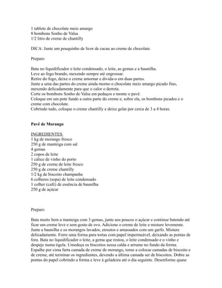 1 tablete de chocolate meio amargo
8 bombons Sonho de Valsa
1/2 litro de creme de chantilly

DICA: Junte um pouquinho de licor de cacau ao creme de chocolate.

Preparo

Bata no liquidificador o leite condensado, o leite, as gemas e a baunilha.
Leve ao fogo brando, mexendo sempre até engrossar.
Retire do fogo, deixe o creme amornar e divida-o em duas partes.
Junte a uma das partes do creme ainda morno o chocolate meio amargo picado fino,
mexendo delicadamente para que o calor o derreta.
Corte os bombons Sonho de Valsa em pedaços e monte o pavê.
Coloque em um pote fundo a outra parte do creme e, sobre ela, os bombons picados e o
creme com chocolate.
Cobrindo tudo, coloque o creme chantilly e deixe gelar por cerca de 3 a 4 horas.


Pavê de Morango

INGREDIENTES
1 kg de morango fresco
250 g de manteiga com sal
4 gemas
2 copos de leite
1 cálice de vinho do porto
250 g de creme de leite fresco
250 g de creme chantilly
1/2 kg de biscoito champanhe
6 colheres (sopa) de leite condensado
1 colher (café) de essência de baunilha
250 g de açúcar



Preparo

Bata muito bem a manteiga com 3 gemas, junte aos poucos o açúcar e continue batendo até
ficar um creme leve e sem gosto de ovo. Adicione o creme de leite e misture levemente.
Junte a baunilha e os morangos lavados, enxutos e amassados com um garfo. Misture
delicadamente. Forre uma forma para tortas com papel impermeável, deixando as pontas de
fora. Bata no liquidificador o leite, a gema que restou, o leite condensado e o vinho e
despeje numa tigela. Umedeça os biscoitos nessa calda e arrume no fundo da forma.
Espalhe por cima farta camada de creme de morango, torne a colocar camadas de biscoito e
de creme, até terminar os ingredientes, devendo a última camada ser de biscoitos. Dobre as
pontas do papel cobrindo a forma e leve à geladeira até o dia seguinte. Desenforme quase
 
