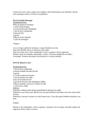 na hora de servir, retire o papel com cuidado, cubra inteiramente com chantilly e decore
com morangos inteiros. Conserve na geladeira.


Pavê de Geléia Morango
INGREDIENTES
400 g de geléia de morango
1 xícara (chá) de água
3 caixas de biscoito champagne
1 lata de leite condensado
2 latas de leite
2 gemas
500g de creme chantilly
1 caixa de morangos

Preparo

Leve ao fogo a geléia de morango e a água fazendo com esta
fique bem diluída. Passe os biscoitos nesta calda.
Faça um creme com o leite condensado, o leite, as gemas e deixe engrossar.
Monte o pavê em camadas, alternando o creme, o biscoito umedecido na calda e
o morango. Termine decorando com biscoitos e o creme chantilly.


Pavê de abacaxi e coco

INGREDIENTES
1 lata de leite condensado
a mesma medida (da lata) de leite
2 gemas
1/2 colher (sopa) de maisena
1 lata de abacaxi em calda
meia xícara (chá) de rum
1 pacote de biscoito tipo champagne (200g)
250g de chantilly (cerca de 2 xícaras de chá)
1 coco fresco ralado
DICAS:
Substitua o abacaxi pela mesma quantidade de pêssego em calda.
Substitua o coco fresco por 50g de coco seco previamente misturado com uma xícara (chá)
de leite.
Substitua o rum por vermute ou vinho branco seco. Caso não queira bebidas alcoólicas, use
leite.

Preparo

Misture o lei condensado, o leite, as gemas, a maisena e leve ao fogo, mexendo sempre até
engrossar. Deixe esfriar e reserve.
 