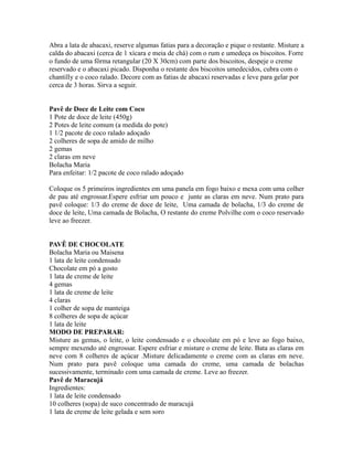 Abra a lata de abacaxi, reserve algumas fatias para a decoração e pique o restante. Misture a
calda do abacaxi (cerca de 1 xícara e meia de chá) com o rum e umedeça os biscoitos. Forre
o fundo de uma fôrma retangular (20 X 30cm) com parte dos biscoitos, despeje o creme
reservado e o abacaxi picado. Disponha o restante dos biscoitos umedecidos, cubra com o
chantilly e o coco ralado. Decore com as fatias de abacaxi reservadas e leve para gelar por
cerca de 3 horas. Sirva a seguir.


Pavê de Doce de Leite com Coco
1 Pote de doce de leite (450g)
2 Potes de leite comum (a medida do pote)
1 1/2 pacote de coco ralado adoçado
2 colheres de sopa de amido de milho
2 gemas
2 claras em neve
Bolacha Maria
Para enfeitar: 1/2 pacote de coco ralado adoçado

Coloque os 5 primeiros ingredientes em uma panela em fogo baixo e mexa com uma colher
de pau até engrossar.Espere esfriar um pouco e junte as claras em neve. Num prato para
pavê coloque: 1/3 do creme de doce de leite, Uma camada de bolacha, 1/3 do creme de
doce de leite, Uma camada de Bolacha, O restante do creme Polvilhe com o coco reservado
leve ao freezer.


PAVÊ DE CHOCOLATE
Bolacha Maria ou Maisena
1 lata de leite condensado
Chocolate em pó a gosto
1 lata de creme de leite
4 gemas
1 lata de creme de leite
4 claras
1 colher de sopa de manteiga
8 colheres de sopa de açúcar
1 lata de leite
MODO DE PREPARAR:
Misture as gemas, o leite, o leite condensado e o chocolate em pó e leve ao fogo baixo,
sempre mexendo até engrossar. Espere esfriar e misture o creme de leite. Bata as claras em
neve com 8 colheres de açúcar .Misture delicadamente o creme com as claras em neve.
Num prato para pavê coloque uma camada do creme, uma camada de bolachas
sucessivamente, terminado com uma camada de creme. Leve ao freezer.
Pavê de Maracujá
Ingredientes:
1 lata de leite condensado
10 colheres (sopa) de suco concentrado de maracujá
1 lata de creme de leite gelada e sem soro
 