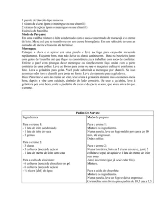 1 pacote de biscoito tipo maisena
1 xícara de claras (para o merengue ou use chantili)
2 xícaras de açúcar (para o merengue ou use chantili)
Essência de baunilha
Modo de Preparo:
Em uma vasilha misture o leite condensado com o suco concentrado de maracujá e o creme
de leite. Mexa até que se transforme em um creme homogêneo. Em um refratário arrume as
camadas de creme e biscoito até terminar.
Merengue:
Coloque a clara e o açúcar em uma panela e leve ao fogo para esquentar mexendo
rapidamente. Esquente bem, mas não deixe as claras cozinharem. Bata na batedeira junto
com gotas de baunilha até que fique na consistência para trabalhar com saco de confeitar.
Enfeite o pavê com pitangas deste merengue ou simplesmente faça ondas com a parte
contrária de uma colher. Leve ao forno para corar ou use o maçarico culinário conforme a
foto. Leva a geladeira para gelar. Você pode substituir o merengue por chantili. Se isso
acontecer não leve o chantili para corar no forno. Leve diretamente para a geladeira..
Dica: Para tirar o soro do creme de leite, leve a lata à geladeira durante mais ou menos meia
hora, depois a vire com cuidado, abrindo do lado contrário. Se usar a caixinha, leve à
geladeira por uma hora, corte a pontinha da caixa e despreze o soro, que sairá antes do que
o creme.




                                            Pudim De Sorvete
Ingredientes                                       Modo de preparo

Para o creme 1:                                      Para o creme 1:
- 1 lata de leite condensado                         Misture os ingredientes.
- 1 lata de leite de vaca                            Numa panela, leve ao fogo médio por cerca de 10
- 3 gemas                                            min, até engrossar.
                                                     Deixe esfriar.
Para o creme 2:
- 3 claras                                           Para o creme 2:
- 3 colheres (sopa) de açúcar                        Numa batedeira, bata as 3 claras em neve, junte 3
- 1 lata de creme de leite sem soro                  colheres (sopa) de açúcar e 1 lata de creme de leite
                                                     sem soro.
Para a calda de chocolate:                           Junte ao creme (que já deve estar frio).
- 6 colheres (sopa) de chocolate em pó               Misture.
- 6 colheres (sopa) de açúcar
- ½ xícara (chá) de água                             Para a calda de chocolate:
                                                     Misture os ingredientes.
                                                     Numa panela, leve ao fogo e deixe engrossar.
                                                     Caramelize uma forma para pudim de 18,5 cm x 7,5
 