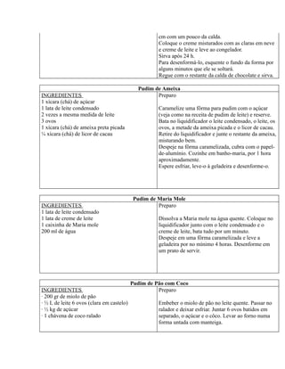 cm com um pouco da calda.
                                                     Coloque o creme misturados com as claras em neve
                                                     e creme de leite e leve ao congelador.
                                                     Sirva após 24 h.
                                                     Para desenformá-lo, esquente o fundo da forma por
                                                     alguns minutos que ele se soltará.
                                                     Regue com o restante da calda de chocolate e sirva.

                                             Pudim de Ameixa
INGREDIENTES                                        Preparo
1 xícara (chá) de açúcar
1 lata de leite condensado                           Caramelize uma fôrma para pudim com o açúcar
2 vezes a mesma medida de leite                      (veja como na receita de pudim de leite) e reserve.
3 ovos                                               Bata no liquidificador o leite condensado, o leite, os
1 xícara (chá) de ameixa preta picada                ovos, a metade da ameixa picada e o licor de cacau.
¼ xícara (chá) de licor de cacau                     Retire do liquidificador e junte o restante da ameixa,
                                                     misturando bem.
                                                     Despeje na fôrma caramelizada, cubra com o papel-
                                                     de-alumínio. Cozinhe em banho-maria, por 1 hora
                                                     aproximadamente.
                                                     Espere esfriar, leve-o à geladeira e desenforme-o.




                                           Pudim de Maria Mole
INGREDIENTES                                        Preparo
1 lata de leite condensado
1 lata de creme de leite                             Dissolva a Maria mole na água quente. Coloque no
1 caixinha de Maria mole                             liquidificador junto com o leite condensado e o
200 ml de água                                       creme de leite, bata tudo por um minuto.
                                                     Despeje em uma fôrma caramelizada e leve a
                                                     geladeira por no mínimo 4 horas. Desenforme em
                                                     um prato de servir.




                                           Pudim de Pão com Coco
INGREDIENTES                                         Preparo
· 200 gr de miolo de pão
· ½ L de leite 6 ovos (clara em castelo)             Embeber o miolo de pão no leite quente. Passar no
· ½ kg de açúcar                                     ralador e deixar esfriar. Juntar 6 ovos batidos em
· 1 chávena de coco ralado                           separado, o açúcar e o côco. Levar ao forno numa
                                                     forma untada com manteiga.
 