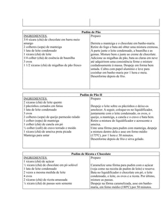 Pudim de Pão
INGREDIENTES                                         Preparo
3/4 xícara (chá) de chocolate em barra meio
amargo                                               Derreta a manteiga e o chocolate em banho-maria.
2 colheres (sopa) de manteiga                        Retire do fogo e bata até obter uma mistura cremosa.
1 lata de leite condensado                           À parte junte o leite condensado, a baunilha e as
1 xícara (chá) de leite                              gemas. Misture bem e junte ao creme de chocolate.
1/4 colher (chá) de essência de baunilha             Adicione as migalhas de pão, bata as claras em neve
3 ovos                                               até adquirirem uma consistência firme e misture
1 1/2 xícaras (chá) de migalhas de pão fresco        cuidadosamente à massa. Despeje em forma bem
                                                     untada. Cubra com papel alumínio e leve para
                                                     cozinhar em banho-maria por 1 hora e meia.
                                                     Desenforme depois de frio.




                                              Pudim de Pão II
INGREDIENTES                                         Preparo
2 xícaras (chá) de leite quente
2 pãezinhos cortados em fatias                       Despeje o leite sobre os pãezinhos e deixe-os
1 lata de leite condensado                           amolecer. A seguir, coloque-os no liquidificador,
3 ovos                                               juntamente com o leite condensado, os ovos, o
2 colheres (sopa) de queijo parmesão ralado          queijo, a manteiga, a canela e o cravo e bata bem.
1 colher (sopa) de manteiga                          Retire a mistura do liquidificador e acrescente a
1 colher (chá) de canela em pó                       ameixa.
½ colher (café) de cravo torrado e moído             Unte uma fôrma para pudim com manteiga, despeje
1 xícara (chá) de ameixa preta picada                a mistura dentro dela e asse em forno médio
Manteiga para untar                                  (175ºC), por 1 hora e 30 minutos.
                                                     Desenforme depois de frio e sirva gelado.



                                    Pudim de Ricota e Chocolate
INGREDIENTES                                     Preparo
1 xícara (chá) de açúcar
½ xícara (chá) de chocolate em pó solúvel        Caramelize uma fôrma para pudim com o açúcar
1 lata de leite condensado                       (veja como na receita de pudim de leite) e reserve.
2 vezes a mesma medida de leite                  Bata no liquidificador o chocolate em pó, o leite
4 ovos                                           condensado, o leite, os ovos e a ricota. Por último,
2 xícaras (chá) de ricota amassada               misture as passas.
¼ xícara (chá) de passas sem semente             Despeje na fôrma caramelizada, asse em banho-
                                                 maria, em forno médio (180ºC) por 50 minutos.
 