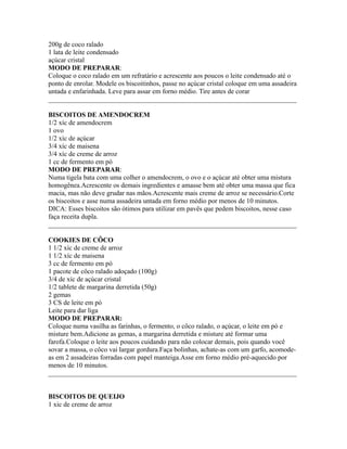 200g de coco ralado
1 lata de leite condensado
açúcar cristal
MODO DE PREPARAR:
Coloque o coco ralado em um refratário e acrescente aos poucos o leite condensado até o
ponto de enrolar. Modele os biscoitinhos, passe no açúcar cristal coloque em uma assadeira
untada e enfarinhada. Leve para assar em forno médio. Tire antes de corar
_________________________________________________________________________

BISCOITOS DE AMENDOCREM
1/2 xíc de amendocrem
1 ovo
1/2 xíc de açúcar
3/4 xíc de maisena
3/4 xíc de creme de arroz
1 cc de fermento em pó
MODO DE PREPARAR:
Numa tigela bata com uma colher o amendocrem, o ovo e o açúcar até obter uma mistura
homogênea.Acrescente os demais ingredientes e amasse bem até obter uma massa que fica
macia, mas não deve grudar nas mãos.Acrescente mais creme de arroz se necessário.Corte
os biscoitos e asse numa assadeira untada em forno médio por menos de 10 minutos.
DICA: Esses biscoitos são ótimos para utilizar em pavês que pedem biscoitos, nesse caso
faça receita dupla.
_________________________________________________________________________

COOKIES DE CÔCO
1 1/2 xíc de creme de arroz
1 1/2 xíc de maisena
3 cc de fermento em pó
1 pacote de côco ralado adoçado (100g)
3/4 de xíc de açúcar cristal
1/2 tablete de margarina derretida (50g)
2 gemas
3 CS de leite em pó
Leite para dar liga
MODO DE PREPARAR:
Coloque numa vasilha as farinhas, o fermento, o côco ralado, o açúcar, o leite em pó e
misture bem.Adicione as gemas, a margarina derretida e misture até formar uma
farofa.Coloque o leite aos poucos cuidando para não colocar demais, pois quando você
sovar a massa, o côco vai largar gordura.Faça bolinhas, achate-as com um garfo, acomode-
as em 2 assadeiras forradas com papel manteiga.Asse em forno médio pré-aquecido por
menos de 10 minutos.
_________________________________________________________________________


BISCOITOS DE QUEIJO
1 xic de creme de arroz
 