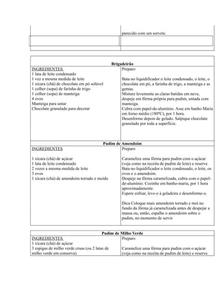 parecido com um sorvete.




                                                Brigadeirão
INGREDIENTES                                         Preparo
1 lata de leite condensado
1 vez a mesma medida de leite                        Bata no liquidificador o leite condensado, o leite, o
1 xícara (chá) de chocolate em pó solúvel            chocolate em pó, a farinha de trigo, a manteiga e as
1 colher (sopa) de farinha de trigo                  gemas.
1 colher (sopa) de manteiga                          Misture levemente as claras batidas em neve,
4 ovos                                               despeje em fôrma própria para pudim, untada com
Manteiga para untar                                  manteiga.
Chocolate granulado para decorar                     Cubra com papel-de-alumínio. Asse em banho Maria
                                                     em forno médio (180ºC), por 1 hora.
                                                     Desenforme depois de gelado. Salpique chocolate
                                                     granulado por toda a superfície.



                                         Pudim de Amendoim
INGREDIENTES                                      Preparo

1 xícara (chá) de açúcar                             Caramelize uma fôrma para pudim com o açúcar
1 lata de leite condensado                           (veja como na receita de pudim de leite) e reserve.
2 vezes a mesma medida de leite                      Bata no liquidificador o leite condensado, o leite, os
3 ovos                                               ovos e o amendoim.
1 xícara (chá) de amendoim torrado e moído           Despeje na fôrma caramelizada, cubra com o papel-
                                                     de-alumínio. Cozinhe em banho-maria, por 1 hora
                                                     aproximadamente.
                                                     Espere esfriar, leve-o à geladeira e desenforme-o.

                                                     Dica Coloque mais amendoim torrado e moí no
                                                     fundo da fôrma já caramelizada antes de despejar a
                                                     massa ou, então, espalhe o amendoim sobre o
                                                     pudim, no momento de servir


                                        Pudim de Milho Verde
INGREDIENTES                                     Preparo
1 xícara (chá) de açúcar
3 espigas de milho verde cruas (ou 2 latas de        Caramelize uma fôrma para pudim com o açúcar
milho verde em conserva)                             (veja como na receita de pudim de leite) e reserve.
 