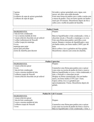 3 gemas                                            fervendo o açúcar granulado com a água, sem
3 claras                                           mexer, até obter uma calda dourada.
4 colheres de sopa de açúcar granulado             Forre uma forma de pudim com a calda e encha com
2 colheres de sopa de água                         a massa do pudim. Asse em forno quente em banho-
                                                   maria por 30 minutos. Desenforme depois de frio e
                                                   cubra com o molho de pudim de baunilha


                                             Pudim Crioulo
INGREDIENTES                                       Preparo
1 lata de leite condensado
1 vez a mesma medida de leite                      Bata no liquidificador o leite condensado, o leite, o
1 xícara (chá) de chocolate em pó solúvel          chocolate em pó, o Nescafé, a manteiga e os ovos.
1 colher (sobremesa) de Nescafé                    Unte uma fôrma para pudim e polvilhe-a com
1 colher (sopa) de manteiga                        açúcar. Despeje a mistura do liquidificador e asse
4 ovos                                             em banho-maria, em forno médio (180ºC) por 40
manteiga para untar                                hora.
açúcar para polvilhar                              Deixe esfriar e leve a geladeira até ficar gelado.
creme de chantilly para decorar                    Desenforme e decore com creme de chantilly.




                                            Pudim Capuccino
INGREDIENTES                                       Preparo
1 xícara (chá) de açúcar
4 ovos                                             Caramelize uma fôrma para pudim com o açúcar
1 lata de leite condensado                         (veja como na receita de pudim de leite) e reserve.
2 vezes a mesma medida de leite                    Bata no liquidificador os ovos, o leite condensado, o
2 colheres (sopa) de Nescafé                       leite, o Nescafé e o chocolate em pó.
1 xícara (chá) de chocolate em pó solúvel          Despeje na fôrma caramelizada, asse em banho-
                                                   maria, em forno médio (175ºC) por 1 hora.
                                                   Espere esfriar, leve-o à geladeira por
                                                   aproximadamente 3 horas. Desenforme depois de
                                                   gelado.



                                         Pudim De Café Crocante
INGREDIENTES
1 xícara (chá) de açúcar
1 lata de leite condensado                         Preparo
2 vezes a mesma medida de leite
2 colheres (sopa) de Nescafé                       Caramelize uma fôrma para pudim com o açúcar
3 ovos                                             (veja como na receita de pudim de leite) e reserve.
                                                   Bata no liquidificador o leite condensado, o leite, o
 
