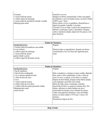 Crocante:                                          Nescafé e os ovos.
1 xícara (chá) de açúcar                           Despeje na fôrma caramelizada. Cubra com papel-
1 colher (sopa) de manteiga                        de-alumínio e asse em banho-maria, em forno médio
1 xícara (chá) de amendoim torrado e moído         (180ºC), por 1 hora.
Manteiga para untar                                Deixe esfriar e leve-o à geladeira, Desenforme-o
                                                   depois de gelado. Espalhe o crocante.
                                                   Crocante: Leve ao fogo o açúcar até caramelizá-lo.
                                                   Misture a manteiga e junte o amendoim. Despeje
                                                   sobre o mármore untado; depois de frio passe o rolo
                                                   para triturá-lo.



                                           Pudim De Mandioca
INGREDIENTES                                       Preparo
2 xícaras (chá) de mandioca crua ralada
4 ovos inteiros                                    Misture todos os ingredientes, despeje em forma
1 colher (sopa) de manteiga                        caramelizada e leve ao forno pré-aquecido para
1 xícara (chá) de açúcar                           assar.
queijo ralado a gosto
1 colher (sopa) de fermento em pó



                                           Pudim de Mandioca
INGREDIENTES                                       Preparo
1 kg de mandioca
1 lata de leite condensado                         Rale a mandioca e coloque-a numa vasilha. Batendo
1 vez a mesma medida de leite                      bem, junte o leite condensado, o leite, o leite de
1 vidro de leite de coco                           coco, os ovos, o açúcar, a erva-doce e o queijo.
3 ovos                                             Depois de bem batido, despeje numa fôrma untada
½ xícara (chá) de açúcar                           com manteiga e polvilhe com canela.
1 colher (chá) de erva-doce                        Retire do fogo, junte a manteiga, a farinha
½ colher (chá) de queijo parmesão ralado           dissolvida no leite e as gemas e misture bem. Por
Manteiga para untar                                último, adicione as claras batidas em neve,
canela em pó                                       misturando levemente com o batedor de arame.
                                                   Cubra com papel-de-alumínio e asse em banho-
                                                   maria, no forno médio (175ºC) por 1 hora e 30
                                                   minutos.
                                                   Desenforme depois de frio.



                                             Beijo Gelado
 