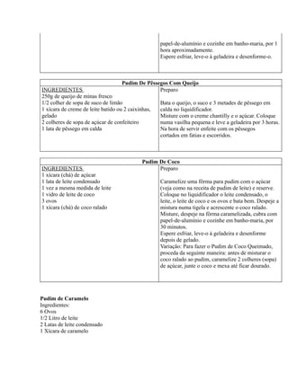 papel-de-alumínio e cozinhe em banho-maria, por 1
                                                  hora aproximadamente.
                                                  Espere esfriar, leve-o à geladeira e desenforme-o.



                                    Pudim De Pêssegos Com Queijo
INGREDIENTES                                      Preparo
250g de queijo de minas fresco
1/2 colher de sopa de suco de limão               Bata o queijo, o suco e 3 metades de pêssego em
1 xícara de creme de leite batido ou 2 caixinhas, calda no liquidificador.
gelado                                            Misture com o creme chantilly e o açúcar. Coloque
2 colheres de sopa de açúcar de confeiteiro       numa vasilha pequena e leve a geladeira por 3 horas.
1 lata de pêssego em calda                        Na hora de servir enfeite com os pêssegos
                                                  cortados em fatias e escorridos.



                                           Pudim De Coco
INGREDIENTES                                     Preparo
1 xícara (chá) de açúcar
1 lata de leite condensado                        Caramelize uma fôrma para pudim com o açúcar
1 vez a mesma medida de leite                     (veja como na receita de pudim de leite) e reserve.
1 vidro de leite de coco                          Coloque no liquidificador o leite condensado, o
3 ovos                                            leite, o leite de coco e os ovos e bata bem. Despeje a
1 xícara (chá) de coco ralado                     mistura numa tigela e acrescente o coco ralado.
                                                  Misture, despeje na fôrma caramelizada, cubra com
                                                  papel-de-alumínio e cozinhe em banho-maria, por
                                                  30 minutos.
                                                  Espere esfriar, leve-o à geladeira e desenforme
                                                  depois de gelado.
                                                  Variação: Para fazer o Pudim de Coco Queimado,
                                                  proceda da seguinte maneira: antes de misturar o
                                                  coco ralado ao pudim, caramelize 2 colheres (sopa)
                                                  de açúcar, junte o coco e mexa até ficar dourado.




Pudim de Caramelo
Ingredientes:
6 Ovos
1/2 Litro de leite
2 Latas de leite condensado
1 Xícara de caramelo
 