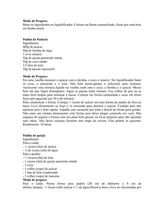 Modo de Preparo:
Bater os ingredientes no liquidificador. Colocar na fôrma caramelizada. Assar por uma hora
em banho-maria.


Pudim de Padaria
Ingredientes
400g de açúcar
80g de farinha de trigo
3 ovos inteiros
50g de queijo parmesão ralado
50g de coco ralado
1/2 litro de leite
50g de passas (opcional)

Modo de Preparo:
Em uma vasilha misturar o açúcar com a farinha, o coco e reserve. No liquidificador bater
os ovos, o parmesão e o leite. Não bata muito,apenas o suficiente para misturar.
Acrescente essa mistura liquida na vasilha onde está o coco, a farinha e o açúcar. Mexer
bem até que fiquei homogêneo. Jogue as passas neste mistura. Use colher de pau ou as
mãos bem limpas para misturar a massa. Colocar em forma caramelada e assar em forno
baixo pré aquecido por 50 a 60 minutos.
Para caramelizar a forma: Coloque 1 xícara de açúcar em uma forma de pudim de furo no
meio. Leve diretamente ao fogo e vá mexendo para derreter o açúcar. Cuidado para não
queimar pois é bem rápido. Espalhe este caramelo por toda a lateral da forma para grudar.
Não entre em contato diretamente com forma nem deixe pingar caramelo em você. Não
esqueça de segurar a forma com um pano bem grosso ou luvas próprias para não queimar
suas mãos. Não deixe crianças fazerem esta etapa da receita. Elas podem se queimar.
Rendimento: 10 fatias


Pudim de queijo
Ingredientes
Para a calda:
- ½ xícara (chá) de açúcar
- ¼ de xícara (chá) de água
Para o pudim:
- ½ xícara (chá) de leite
- 1 xícara (chá) de queijo parmesão ralado
- 3 ovos
- 1 colher (sopa) de açúcar
- 1 lata de leite condensado
- 1 colher (sopa) de maisena
Modo de preparo
Para a calda: Numa forma para pudim (20 cm de diâmetro x 8 cm de
altura), despeje, ½ xícara (chá) açúcar e ¼ de água.Dissolva bem e leve ao microondas por
 