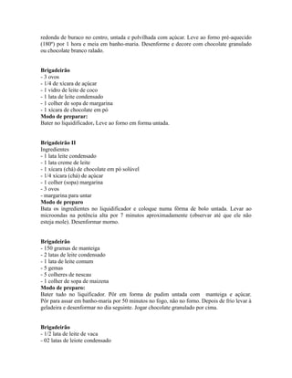 redonda de buraco no centro, untada e polvilhada com açúcar. Leve ao forno pré-aquecido
(180º) por 1 hora e meia em banho-maria. Desenforme e decore com chocolate granulado
ou chocolate branco ralado.


Brigadeirão
- 3 ovos
- 1/4 de xícara de açúcar
- 1 vidro de leite de coco
- 1 lata de leite condensado
- 1 colher de sopa de margarina
- 1 xícara de chocolate em pó
Modo de preparar:
Bater no liquidificador. Leve ao forno em forma untada.


Brigadeirão II
Ingredientes
- 1 lata leite condensado
- 1 lata creme de leite
- 1 xícara (chá) de chocolate em pó solúvel
- 1/4 xícara (chá) de açúcar
- 1 colher (sopa) margarina
- 3 ovos
- margarina para untar
Modo de preparo
Bata os ingredientes no liquidificador e coloque numa fôrma de bolo untada. Levar ao
microondas na potência alta por 7 minutos aproximadamente (observar até que ele não
esteja mole). Desenformar morno.


Brigadeirão
- 150 gramas de manteiga
- 2 latas de leite condensado
- 1 lata de leite comum
- 5 gemas
- 5 colheres de nescau
- 1 colher de sopa de maizena
Modo de preparo:
Bater tudo no liquificador. Pôr em forma de pudim untada com manteiga e açúcar.
Pôr para assar em banho-maria por 50 minutos no fogo, não no forno. Depois de frio levar à
geladeira e desenformar no dia seguinte. Jogar chocolate granulado por cima.


Brigadeirão
- 1/2 lata de leite de vaca
- 02 latas de leiote condensado
 