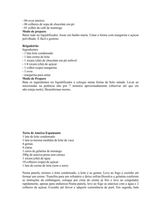 - 04 ovos inteiros
- 06 colheres de sopa de chocolate em pó
- 01 colher de café de manteiga
Modo de preparo:
Bater tudo no liquidificador. Assar em banho maria. Untar a forma com margarina e açúcar
polvilhado. É fácil e gostoso.

Brigadeirão
Ingredientes
- 1 lata leite condensado
- 1 lata creme de leite
- 1 xícara (chá) de chocolate em pó solúvel
- 1/4 xícara (chá) de açúcar
- 1 colher (sopa) margarina
- 3 ovos
- margarina para untar
Modo de Preparo
Bata os ingredientes no liquidificador e coloque numa forma de bolo untada. Levar ao
microondas na potência alta por 7 minutos aproximadamente (observar até que ele
não esteja mole). Desenformar morno.




Torta de Ameixa Espumante
1 lata de leite condensado
1 lata (a mesma medida) de leite de vaca
4 gemas
4 claras
1 caixa de gelatina de morango
200g de ameixa-preta sem caroço
1 xícara (chá) de água
10 colheres (sopa) de açúcar
1 lata de creme de leite (sem o soro)

Numa panela, misture o leite condensado, o leite e as gemas. Leve ao fogo e cozinhe até
formar um creme. Transfira para um refratário e deixe esfriar.Dissolva a gelatina conforme
as instruções da embalagem, coloque por cima do creme já frio e leve ao congelador
rapidamente, apenas para endurecer.Numa panela, leve ao fogo as ameixas com a água e 2
colheres de açúcar. Cozinhe até ferver e adquirir consistência de purê. Em seguida, bata
 