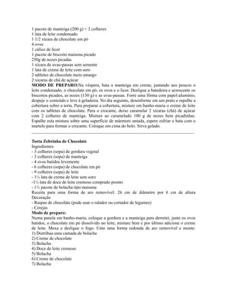 1 pacote de manteiga (200 g) + 2 colheres
1 lata de leite condensado
1 1/2 xícara de chocolate em pó
4 ovos
1 cálice de licor
1 pacote de biscoito maisena picado
250g de nozes picadas
1 xícara de uvas-passas sem semente
1 lata de creme de leite com soro
2 tabletes de chocolate meio amargo
2 xícaras de chá de açúcar
MODO DE PREPARO:Na véspera, bata a manteiga em creme, juntando aos poucos o
leite condensado, o chocolate em pó, os ovos e o licor. Desligue a batedeira e acrescente os
biscoitos picados, as nozes (150 g) e as uvas-passas. Forre uma fôrma com papel-alumínio,
despeje o conteúdo e leve à geladeira. No dia seguinte, desenforme em um prato e espalhe a
cobertura sobre a torta. Para preparar a cobertura, misture em banho-maria o creme de leite
com os tabletes de chocolate. Para o crocante, deixe caramelar 2 xícaras (chá) de açúcar
com 2 colheres de manteiga. Misture ao caramelado 100 g de nozes bem picadinhas.
Espalhe esta mistura sobre uma superfície de mármore untada, espere esfriar e bata com o
martelo para formar o crocante. Coloque em cima do bolo. Sirva gelado.
_________________________________________________________________________

Torta Zebrinha de Chocolate
Ingredientes
- 3 colheres (sopa) de gordura vegetal
- 3 colheres (sopa) de manteiga
- 4 ovos batidos levemente
- 6 colheres (sopa) de chocolate em pó
- 9 colheres (sopa) de leite
- 1½ lata de creme de leite sem soro
-1½ lata de doce de leite cremoso comprado pronto
- 1½ pacote de bolacha tipo maisena
Receita para uma forma de aro removível: 26 cm de diâmetro por 6 cm de altura
Decoração
- Raspas de chocolate (pode usar o ralador ou cortador de legumes)
- Cerejas
Modo de preparo:
Numa panela em banho-maria, coloque a gordura e a manteiga para derreter, junte os ovos
batidos, o chocolate em pó dissolvido no leite, misture bem e por último adicione o creme
de leite. Mexa e desligue o fogo. Unte uma forma redonda de aro removível e monte:
1) Distribua uma camada de bolacha
2) Creme de chocolate
3) Bolacha
4) Doce de leite cremoso
5) Bolacha
6) Creme de chocolate
7) Bolacha
 