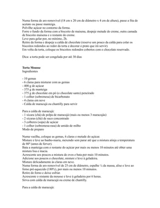 Numa forma de aro removível (18 cm x 20 cm de diâmetro x 4 cm de altura), passe a fita de
acetato ou passe manteiga.
Polvilhe açúcar no contorno da forma.
Forre o fundo da forma com a biscoito de maisena, despeje metade do creme, outra camada
de biscoito maisena e o restante do creme.
Leve para gelar por, no mínimo, 2h.
Retire da forma e despeje a calda de chocolate (reserve um pouco da calda para colar os
biscoitos redondos ao redor da torta e decorar o prato que irá servir).
Em volta da torta, coloque os biscoitos redondos cobertos com o chocolate reservado.

Dica: a torta pode ser congelada por até 30 dias


Torta Mousse
Ingredientes

- 10 gemas
- 6 claras para misturar com as gemas
- 400 g de açúcar
- 375 g de manteiga
- 375 g de chocolate em pó (o chocolate santo) peneirado
- 1 colher (sobremesa) de bicarbonato
- 4 claras em neve
- Calda de maracujá ou chantilly para servir

Para a calda de maracujá:
- 1 xícara (chá) de polpa de maracujá (mais ou menos 3 maracujás)
- 2 xícaras (chá) de suco concentrado
- 3 colheres (sopa) de açúcar
- 1 colher (sobremesa-rasa) de amido de milho
Modo de preparo

Numa vasilha, coloque as gemas, 6 claras e metade do açúcar.
Misture e leve ao banho-maria, mexendo sem parar até que a mistura atinja a temperatura
de 80º (antes de ferver).
Bata a manteiga com o restante do açúcar por mais ou menos 10 minutos até obter uma
mistura lisa e macia.
Acrescente aos poucos a mistura de ovos e bata por mais 10 minutos.
Adicione aos poucos o chocolate, misture e leve à geladeira.
Misture delicadamente às claras em neve.
Numa forma de aro removível de 25 cm de diâmetro, espalhe ¼ da massa, alise e leve ao
forno pré-aquecido (180ºc), por mais ou menos 10 minutos.
Retire do forno e deixe esfriar.
Acrescente o restante da mousse e leve à geladeira por 6 horas.
Sirva com calda de maracujá ou creme de chantilly.

Para a calda de maracujá:
 