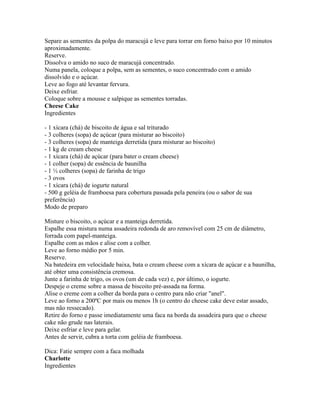Separe as sementes da polpa do maracujá e leve para torrar em forno baixo por 10 minutos
aproximadamente.
Reserve.
Dissolva o amido no suco de maracujá concentrado.
Numa panela, coloque a polpa, sem as sementes, o suco concentrado com o amido
dissolvido e o açúcar.
Leve ao fogo até levantar fervura.
Deixe esfriar.
Coloque sobre a mousse e salpique as sementes torradas.
Cheese Cake
Ingredientes

- 1 xícara (chá) de biscoito de água e sal triturado
- 3 colheres (sopa) de açúcar (para misturar ao biscoito)
- 3 colheres (sopa) de manteiga derretida (para misturar ao biscoito)
- 1 kg de cream cheese
- 1 xícara (chá) de açúcar (para bater o cream cheese)
- 1 colher (sopa) de essência de baunilha
- 1 ½ colheres (sopa) de farinha de trigo
- 3 ovos
- 1 xícara (chá) de iogurte natural
- 500 g geléia de framboesa para cobertura passada pela peneira (ou o sabor de sua
preferência)
Modo de preparo

Misture o biscoito, o açúcar e a manteiga derretida.
Espalhe essa mistura numa assadeira redonda de aro removível com 25 cm de diâmetro,
forrada com papel-manteiga.
Espalhe com as mãos e alise com a colher.
Leve ao forno médio por 5 min.
Reserve.
Na batedeira em velocidade baixa, bata o cream cheese com a xícara de açúcar e a baunilha,
até obter uma consistência cremosa.
Junte a farinha de trigo, os ovos (um de cada vez) e, por último, o iogurte.
Despeje o creme sobre a massa de biscoito pré-assada na forma.
Alise o creme com a colher da borda para o centro para não criar "anel".
Leve ao forno a 200ºC por mais ou menos 1h (o centro do cheese cake deve estar assado,
mas não ressecado).
Retire do forno e passe imediatamente uma faca na borda da assadeira para que o cheese
cake não grude nas laterais.
Deixe esfriar e leve para gelar.
Antes de servir, cubra a torta com geléia de framboesa.

Dica: Fatie sempre com a faca molhada
Charlotte
Ingredientes
 