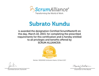 Subrato Kundu
is awarded the designation Certified ScrumMaster® on
this day, March 22, 2013, for completing the prescribed
requirements for this certification and is hereby entitled
to all privileges and benefits offered by
SCRUM ALLIANCE®.
Member: 000245580 Certification Expires: 22 March 2017
Certified Scrum Trainer® Chairman of the Board
 