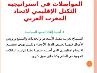 ‫استراتيجية‬ ‫في‬ ‫المواصالت‬
‫التحاد‬ ‫اإلقليمي‬ ‫الثكتل‬
‫العربي‬ ‫المغرب‬
1
.
‫السياسية‬ ‫الحدود‬ ‫إلغاء‬ ‫أهمية‬
‫ورؤوس‬ ‫والســلع‬ ‫والخدمات‬ ‫األشخاص‬ ‫تنقــل‬ ‫ـة‬‫ـ‬‫بحري‬ ‫الســماح‬
‫تحقيـــق‬ ‫بهدف‬ ‫وذلـــك‬ ‫األعضاء‬ ‫الدول‬ ‫يخـــص‬ ‫فيمـــا‬ ‫األموال‬
‫التكثالت‬ ‫لتزايــد‬ ‫نظرا‬ ‫حتميــا‬ ‫أصــبح‬ ‫الذي‬ ‫اإلقليمــي‬ ‫االندماج‬
‫وك‬ ‫العالم‬ ‫في‬ ‫الجهوية‬
‫د‬
.‫كبرى‬ ‫سوق‬ ‫خلق‬ ‫ا‬
 