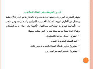 2
.
‫المبادالت‬ ‫انتقال‬ ‫في‬ ‫الموصالت‬ ‫دور‬
‫ـة‬
‫ي‬‫ـق‬
‫ي‬‫اإلفر‬ ‫القارة‬ ‫ـع‬
‫م‬ ‫ـة‬‫ن‬‫بالمقار‬ ‫متطورة‬ ‫ـة‬
‫ي‬‫تحت‬ ‫ـى‬
‫ن‬‫ب‬ ‫ـى‬
‫ل‬‫ع‬ ‫ـي‬
‫ب‬‫العر‬ ‫المغرب‬ ‫ـر‬
‫ف‬‫يتو‬
‫ـب‬
‫ع‬‫تل‬ ‫ـي‬
‫ه‬‫و‬ ،‫والمطارات‬ ‫ـئ‬
‫ن‬‫الموا‬ ،‫ـة‬
‫ي‬‫الحديد‬ ‫ـكك‬
‫س‬‫ال‬ ،‫ـة‬
‫ي‬‫البر‬ ‫الطرق‬ ‫ـي‬
‫ف‬ ‫ـل‬
‫ث‬‫وتتم‬
.‫السكان‬ ‫حركة‬ ‫رواج‬ ‫وفي‬ ‫األعضاء‬ ‫الدول‬ ‫بين‬ ‫المبادالت‬ ‫تزايد‬ ‫في‬ ‫أساسيا‬ ‫دورا‬
:‫ومنها‬ ‫المواصالت‬ ‫لتعزيز‬ ‫مبرمجة‬ ‫مشاريع‬ ‫عدة‬ ‫وهناك‬

.‫المغاربة‬ ‫للوحدة‬ ‫السيار‬ ‫الطريق‬

.‫الليبي‬ ‫الحديدية‬ ‫السكة‬ ‫خط‬

.‫بموريتانيا‬ ‫الحديدية‬ ‫السكك‬ ‫شبكة‬ ‫تطوير‬ ‫مشروع‬

.‫المغاربي‬ ‫السريع‬ ‫القطار‬ ‫مشروع‬
 