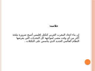 ‫ملحة‬ ‫ضرورة‬ ‫أصبح‬ ‫إقليمي‬ ‫كتكثل‬ ‫العربي‬ ‫المغرب‬ ‫اتحاد‬ ‫بناء‬ ‫إن‬
‫يفرضها‬ ‫التي‬ ‫التحديات‬ ‫كل‬ ‫لمواجهة‬ ‫مضى‬ ‫وقت‬ ‫أي‬ ‫من‬ ‫أكثر‬
. ‫التكثالت‬ ‫على‬ ‫يتأسس‬ ‫الدي‬ ‫الجديد‬ ‫ـالمي‬
‫ع‬‫ال‬ ‫النظام‬
:‫خالصة‬
 