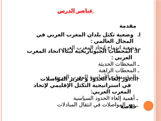 ‫الدرس‬ ‫عناصر‬
‫مقدمة‬
.I
‫في‬ ‫العربي‬ ‫المغرب‬ ‫بلدان‬ ‫تكثل‬ ‫وضعية‬
: ‫العالمي‬ ‫المجال‬
‫ـ‬
‫العربي‬ ‫المغرب‬ ‫اتحاد‬ ‫اندماج‬ ‫وضعية‬
.II
‫المغرب‬ ‫اتحاد‬ ‫لبناء‬ ‫الجيوتاريخية‬ ‫المحطات‬
: ‫العربي‬
‫الحديثة‬ ‫المحطات‬ ‫ـ‬
‫الراهنة‬ ‫المحطات‬ ‫ـ‬
‫العربي‬ ‫للمغرب‬ ‫األساسية‬ ‫المؤسسات‬ ‫ـ‬
.III
‫المواصالت‬ ‫تعزيز‬ ‫و‬ ‫الحدود‬ ‫إلغاء‬ ‫دور‬
‫إلتحاد‬ ‫اإلقليمي‬ ‫التكثل‬ ‫استراتيجية‬ ‫في‬
:‫العربي‬ ‫المغرب‬
‫السياسية‬ ‫الحدود‬ ‫إلغاء‬ ‫أهمية‬ ‫ـ‬
‫المبادالت‬ ‫انتقال‬ ‫في‬ ‫المواصالت‬ ‫دور‬ ‫ـ‬
‫خالصة‬
 