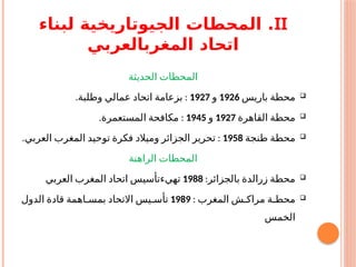 II
‫لبناء‬ ‫الجيوتاريخية‬ ‫المحطات‬ .
‫المغربالعربي‬ ‫اتحاد‬
‫الحديثة‬ ‫المحطات‬

‫باريس‬ ‫محطة‬
1926
‫و‬
1927
. :
‫وطلبة‬ ‫عمالي‬ ‫اتحاد‬ ‫بزعامة‬

‫القاهرة‬ ‫محطة‬
1927
‫و‬
1945
. :
‫المستعمرة‬ ‫مكافحة‬

‫طنجة‬ ‫محطة‬
1958
. :
‫العربي‬ ‫المغرب‬ ‫توحيد‬ ‫فكرة‬ ‫وميالد‬ ‫الجزائر‬ ‫تحرير‬
‫الراهنة‬ ‫المحطات‬

:‫بالجزائر‬ ‫زرالدة‬ ‫محطة‬
1988
‫العربي‬ ‫المغرب‬ ‫اتحاد‬ ‫تهيءتأسيس‬

: ‫المغرب‬ ‫مراكـش‬ ‫محطـة‬
1989
‫الدول‬ ‫قادة‬ ‫بمسـاهمة‬ ‫االتحاد‬ ‫تأسـيس‬
‫الخمس‬
 