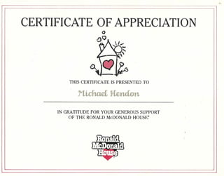 CERTIFICATE OF APPRECIATION 
THIS CERTIFICATE IS PRESENTED TO 
IN GRATITUDE FOR YOUR GENEROUS SUPPORT 
OF THE RONALD McDONALD HOUSE~ 
