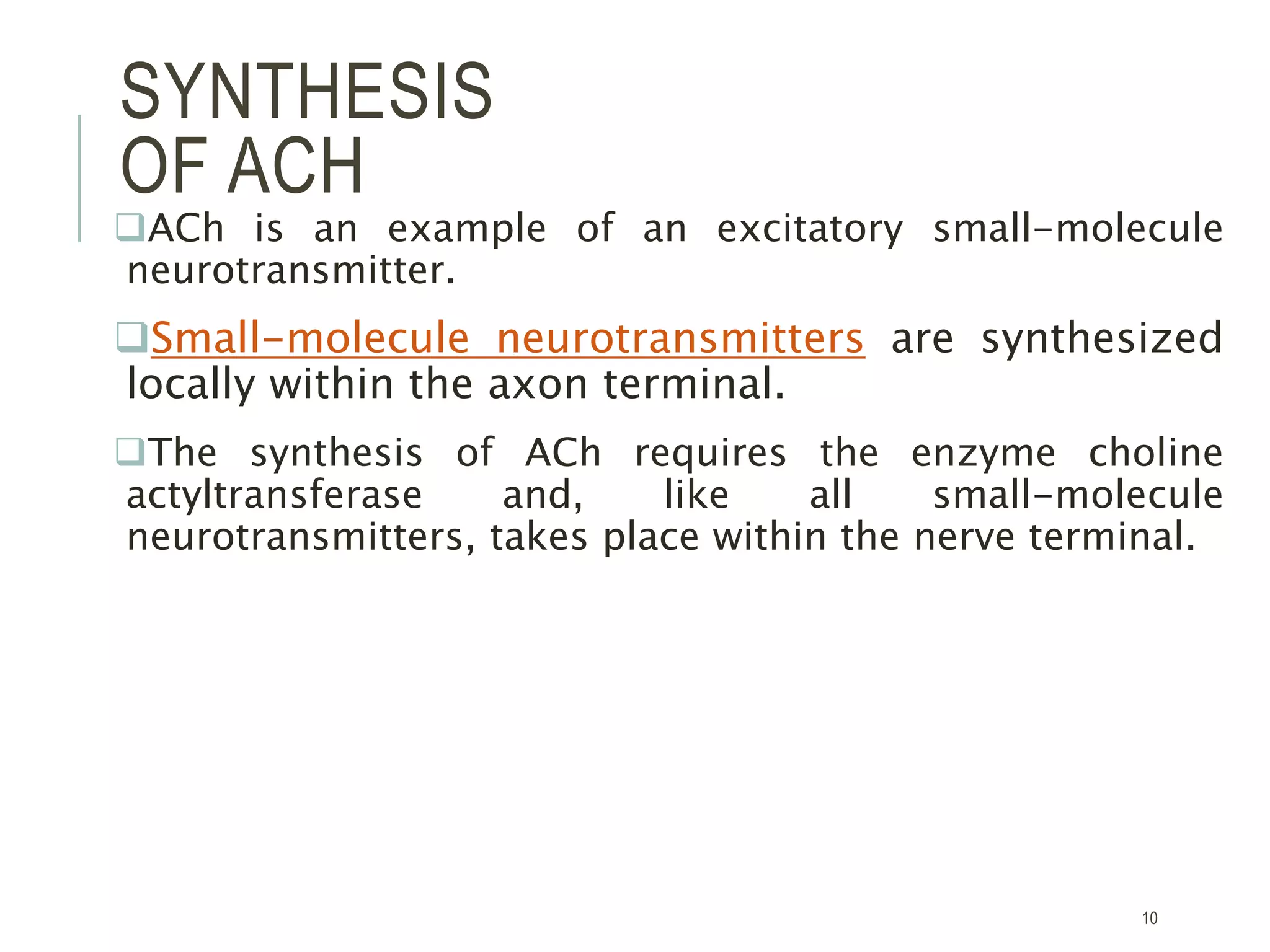 SYNTHESIS
OF ACH
ACh is an example of an excitatory small-molecule
neurotransmitter.
Small-molecule neurotransmitters are synthesized
locally within the axon terminal.
The synthesis of ACh requires the enzyme choline
actyltransferase and, like all small-molecule
neurotransmitters, takes place within the nerve terminal.
10
 