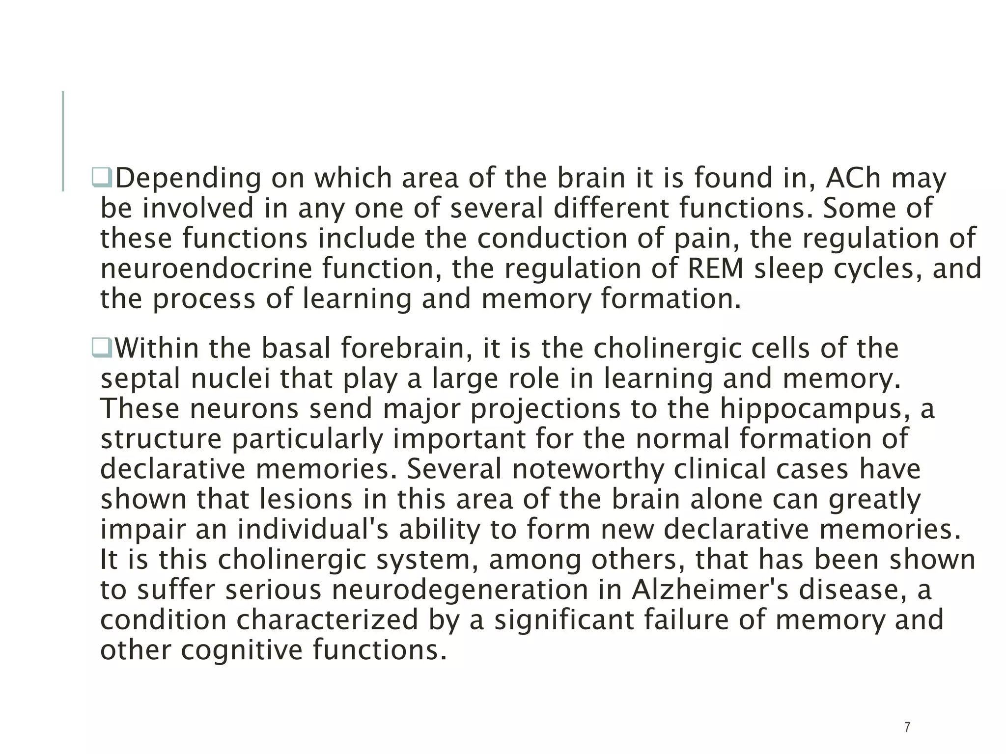Depending on which area of the brain it is found in, ACh may
be involved in any one of several different functions. Some of
these functions include the conduction of pain, the regulation of
neuroendocrine function, the regulation of REM sleep cycles, and
the process of learning and memory formation.
Within the basal forebrain, it is the cholinergic cells of the
septal nuclei that play a large role in learning and memory.
These neurons send major projections to the hippocampus, a
structure particularly important for the normal formation of
declarative memories. Several noteworthy clinical cases have
shown that lesions in this area of the brain alone can greatly
impair an individual's ability to form new declarative memories.
It is this cholinergic system, among others, that has been shown
to suffer serious neurodegeneration in Alzheimer's disease, a
condition characterized by a significant failure of memory and
other cognitive functions.
7
 