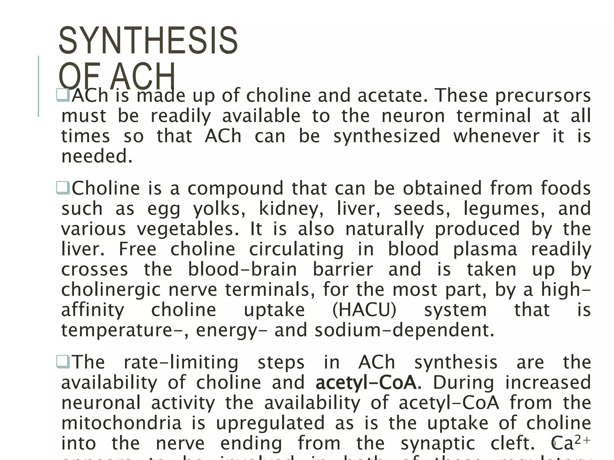 SYNTHESIS
OF ACHACh is made up of choline and acetate. These precursors
must be readily available to the neuron terminal at all
times so that ACh can be synthesized whenever it is
needed.
Choline is a compound that can be obtained from foods
such as egg yolks, kidney, liver, seeds, legumes, and
various vegetables. It is also naturally produced by the
liver. Free choline circulating in blood plasma readily
crosses the blood-brain barrier and is taken up by
cholinergic nerve terminals, for the most part, by a high-
affinity choline uptake (HACU) system that is
temperature-, energy- and sodium-dependent.
The rate-limiting steps in ACh synthesis are the
availability of choline and acetyl-CoA. During increased
neuronal activity the availability of acetyl-CoA from the
mitochondria is upregulated as is the uptake of choline
into the nerve ending from the synaptic cleft. Ca2+9
 