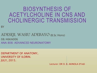 BIOSYNTHESIS OF
ACETYLCHOLINE IN CNS AND
CHOLINERGIC TRANSMISSION
BY
ADESEJI, WASIU ADEBAYO (B.Sc Hons)
08/46KA006
ANA 808: ADVANCED NEURONATOMY
DEPARTMENT OF ANATOMY,
UNIVERSITY OF ILORIN.
JULY, 2015.
Lecturer: DR O. B. AKINOLA (P.hd)
 