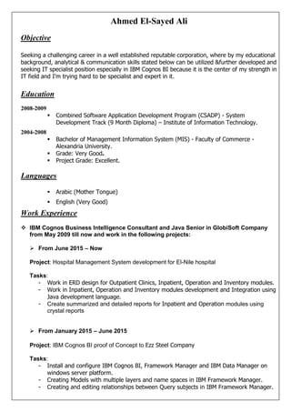 Ahmed El-Sayed Ali
Objective
Seeking a challenging career in a well established reputable corporation, where by my educational
background, analytical & communication skills stated below can be utilized &further developed and
seeking IT specialist position especially in IBM Cognos BI because it is the center of my strength in
IT field and I'm trying hard to be specialist and expert in it.
Education
2008-2009
 Combined Software Application Development Program (CSADP) - System
Development Track (9 Month Diploma) – Institute of Information Technology.
2004-2008
 Bachelor of Management Information System (MIS) - Faculty of Commerce -
Alexandria University.
 Grade: Very Good.
 Project Grade: Excellent.
Languages
 Arabic (Mother Tongue)
 English (Very Good)
Work Experience
 IBM Cognos Business Intelligence Consultant and Java Senior in GlobiSoft Company
from May 2009 till now and work in the following projects:
 From June 2015 – Now
Project: Hospital Management System development for El-Nile hospital
Tasks:
- Work in ERD design for Outpatient Clinics, Inpatient, Operation and Inventory modules.
- Work in Inpatient, Operation and Inventory modules development and Integration using
Java development language.
- Create summarized and detailed reports for Inpatient and Operation modules using
crystal reports
 From January 2015 – June 2015
Project: IBM Cognos BI proof of Concept to Ezz Steel Company
Tasks:
- Install and configure IBM Cognos BI, Framework Manager and IBM Data Manager on
windows server platform.
- Creating Models with multiple layers and name spaces in IBM Framework Manager.
- Creating and editing relationships between Query subjects in IBM Framework Manager.
 