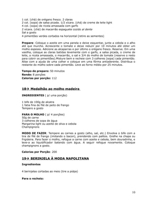 1 col. (chá) de orégano fresco. 2 claras
2 col. (sopa) de salsa picada. 1/2 xícara. (chá) de creme de leite light
4 col. (sopa) de ricota amassada com garfo
2 xícara. (chá) de macarrão espaguete cozido al dente
Sal a gosto
4 pimentões verdes cortados na horizontal (retire as sementes)

Prepare: Coloque o azeite em uma panela e deixe esquentar, junte a cebola e o alho
até que murche. Acrescente o tomate e deixe reduzir por 10 minutos até obter um
molho espesso. Adicione as alcaparras e por último o orégano fresco. Reserve. Em uma
vasilha, coloque as claras batidas levemente com o garfo, a salsa picada, o creme de
leite, a ricota amassada, o macarrão, o sal e 3/4 do molho de tomate (reserve o resto
para cobrir os pimentões).Misture bem e recheie com 3 colheres (sopa) cada pimentão.
Alise com a ajuda de uma colher e coloque em uma fôrma antiaderente. Distribua o
restante do molho sobre cada pimentão. Leve ao forno médio por 25 minutos.

Tempo de preparo: 50 minutos
Rende: 8 porções
Calorias por porção: 112



18 Medalhão ao molho madeira

INGREDIENTES ( p/ uma porção)

1 bife de 100g de alcatra
1 fatia fina de filé de peito de frango
Tempero a gosto

PARA O MOLHO ( p/ 4 porções)
50g de carne
3 colheres de sopa de água
Margarina light ou azeite de oliva e cebola
Champignons

MODO DE FAZER: Tempere as carnes a gosto (alho, sal, etc.) Envolva o bife com a
tira de filé de frango (imitando o bacon), prendendo com palitos. Grelhe na chapa ou
frigideira. Para fazer o molho, refogue a carne com azeite e cebola, bem douradinha, e
leve-a ao liquidificador batendo com água. A seguir refogue novamente. Coloque
champignons a gosto.

Calorias por Porção: 200

19 BERINJELA À MODA NAPOLITANA
Ingredientes

4 berinjelas cortadas ao meio (tire a polpa)

Para o recheio:




                                                                                   10
 
