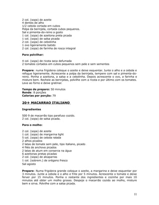2 col. (sopa) de azeite
4 dentes de alho
1/2 cebola cortada em cubos
Polpa da berinjela, cortada cubos pequenos.
Sal e pimenta-do-reino a gosto
1 col. (sopa) de azeitona preta picada
1 col. (sopa) de salsa picada
2 col. (sopa) de cebolinha
1 ovo ligeiramente batido
2 col. (sopa) de farinha de rosca integral

Para polvilhar:

4 col. (sopa) de ricota seca defumada
2 tomates cortados em cubos pequenos sem pele e sem sementes

Prepare: numa frigideira coloque o azeite e deixe esquentar. Junte o alho e a cebola e
refogue ligeiramente. Acrescente a polpa da berinjela, tempere com sal e pimenta-do-
reino. Ponha a azeitona, a salsa e a cebolinha. Depois acrescente o ovo, a farinha e
misture bem. Recheie as berinjelas, polvilhe com a ricota e por último com os tomates.
Leve ao forno e deixe gratinar.

Tempo de preparo: 50 minutos
Rende: 8 porções
Calorias por porção: 79

20 MACARRAO ITALIANO

Ingredientes

500 9 de macarrão tipo parafuso cozido.
2 col. (sopa) de salsa picada.

Para o molho:

2 col. (sopa) de azeite
1 col. (sopa) de margarina light
5 col. (sopa) de cebola ralada
2 alhos picados
2 latas de tomate sem pele, tipo italiano, picado
4 filés de anchova picados
2 latas de atum em conserva na água
6 azeitonas pretas picadas
2 col. (sopa) de alcaparras
1 col. (sobrem.) de orégano fresco
Sal agosto

Prepare: Numa frigideira grande coloque o azeite, a margarina e deixe esquentar por
3 minutos. Junte a cebola e o alho e frite por 5 minutos. Acrescente o tomate e deixe
ferver por 15 minutos. Ponha o restante dos ingredientes e cozinhe por mais 10
minutos até obter um molho grosso. Despeje o macarrão cozido ao molho, misture
bem e sirva. Polvilhe com a salsa picada.



                                                                                   11
 