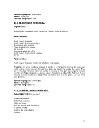 Tempo de preparo: 30 minutos.
Rende: 6 porções
Calorias por porção: 282

21 ABOBRINHA RECHEADA
Ingredientes

4 abobrinhas médias cortadas na vertical (retire a polpa e reserve)


Para o recheio:

2 col. (sopa) de azeite
1 col. (sopa) de margarina light
2 dentes de alho picados
Polpa de abobrinha picada
Sal a gosto
1 cenoura ralada bem fino
1 col. (sopa) de ciboulette picadas
2 ovos

Para polvilhar:

4 col. (sopa) de queijo prato light ralado no ralo grosso.

Prepare: Em uma frigideira coloque o azeite e a margarina. Depois de esquentar,
junte o alho e deixe dourar. Acrescente a polpa da abobrinha picada da e deixe fritar
por 5 minutos. Tempere com sal. Junte a cenoura e frite por mais alguns minutos
(sempre em fogo alto para não juntar água). Acrescente a ciboulette. Retire do fogo e
misture os ovos. Recheie as abobrinhas e polvilhe com o queijo prato. Leve ao forno
para gratinar.

Tempo de preparo: 50 minutos
Rende: 8 porções
Calorias por porção: 86


22 Suflê de cenoura e chuchu
INGREDIENTES (P/ 6 porções)

2 cenouras médias
2 chuchus pequenos
100 g de ricota
1 xícara de chá leite desnatado
½ cebola ralada
1 colher de chá orégano
2 claras




                                                                                  12
 