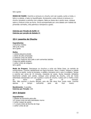 Sal a gosto

MODO DE FAZER: Cozinhe a cenoura e o chuchu com sal a gosto, junte a ricota, o
leite e a cebola, e bata no liquidificador. Acrescente a esta mistura a cenoura e o
chuchu (picados) e polvilhe com orégano. Bata as claras ate o ponto neve, coloque
sobre a mistura e leve ao forno. Sirva acompanhado por uma salada com rodelas de
pimentão vermelho, três palmitos e temperos a gosto.



Calorias por Porção do Suflê: 86
Calorias por porção da Salada:58



23 Lasanha de Chuchu

Ingredientes
2 chuchus médios
200 g de ricota
sal a gosto

Molho
1 cebola pequena picada
1 dente de alho amassado
2 colheres (chá) de azeite
6 tomates maduros sem pele e sem sementes batidos
2 talos de salsão picados
1 colher (chá) de orégano
sal a gosto

Modo de Preparo: Descasque os chuchus e corte em fatias finas, no sentido do
comprimento. Cozinhe rapidamente em água fervente. Para o molho, refogue a cebola
e o alho no azeite. Junte os tomates, o salsão e tempere com o sal e o orégano. Tampe
e cozinhe por cerca de 15 minutos, mexendo às vezes. Numa travessa refratária
levemente untada com azeite, coloque uma camada de chuchu, uma de ricota
esfarelada (temperada com sal a gosto) e outra de chuchu. Cubra com o molho e leve
ao             forno           quente             por          10            minutos.
Obs: Não cozinhe o chuchu demais, pois ele não deve ficar muito mole. Cozinhe
apenas       o       tempo      suficiente     para     ele     ficar     macio.

Rendimento: 4 porções
Calorias por Porção: 204

24 Grissini

Ingredientes
1 tablete de fermento para pão
1/2 xícara (chá) de leite desnatado morno
1 colher (sopa) de azeite
1 ½ xícara (chá) de farinha de trigo
1 colher (chá) de sal



                                                                                      13
 