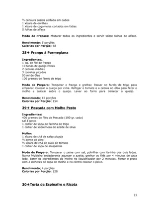 ½ cenoura cozida cortada em cubos
1 xícara de ervilhas
1 xícara de cogumelos cortados em fatias
5 folhas de alface

Modo de Preparo: Misturar todos os ingredientes e servir sobre folhas de alface.

Rendimento: 5 porções
Calorias por Porção: 58

28 Frango à Parmegiana

Ingredientes:
1 kg. de filé de frango
10 fatias de queijo Minas
2 cebolas médias
3 tomates picados
50 ml de óleo
100 gramas de farelo de trigo

Modo de Preparo: Temperar o frango e grelhar. Passar no farelo de trigo para
empanar. Colocar o queijo por cima. Refogar o tomate e a cebola no óleo para fazer o
molho e colocar sobre o queijo. Levar ao forno para derreter o queijo.

Rendimento: 10 porções
Calorias por Porção: 154

29 Pescada com Molho Pesto

Ingredientes:
400 gramas de filés de Pescada (100 gr. cada)
sal à gosto
1 colher de sopa de farinha de trigo
1 colher de sobremesa de azeite de oliva

Molho:
1 xícara de chá de salsa picada
½ dente de alho
½ xícara de chá de suco de tomate
1 colher de sopa de alcaparras

Modo de Preparo: Temperar o peixe com sal, polvilhar com farinha dos dois lados.
Numa frigideira antiaderente aquecer o azeite, grelhar os filés por 4 minutos de cada
lado. Bater os ingredientes do molho no liquidificador por 2 minutos. Forrar o prato
com 2 colheres de sopa de molho e no centro colocar o peixe.

Rendimento: 4 porções
Calorias por Porção: 120




30 Torta de Espinafre e Ricota


                                                                                  15
 