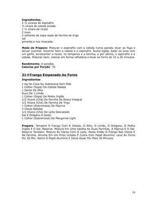 Ingredientes:
2 ½ xícaras de espinafre
½ xícara de cebola picada
1 ½ xícara de ricota
2 ovos
2 colheres de sopa rasas de farinha de trigo
sal
pimenta e noz moscada.

Modo de Preparo: Misturar o espinafre com a cebola numa panela, levar ao fogo e
deixar cozinhar. Escorrer bem a cebola e o espinafre. Numa tigela, bater os ovos com
um garfo, acrescentar a ricota, os temperos e a farinha, e por último, o espinafre e a
cebola. Misturar bem, colocar em forma refratária e levar ao forno de 15 a 20 minutos.

Rendimento: 6 porções
Calorias por Porção: 70


31 Frango Empanado Ao Forno
Ingredientes
1 Kg De Coxa Ou Sobrecoxa Sem Pele
1 Colher (Sopa) De Cebola Ralada
1 Dente De Alho
Suco De 1 Limão
1 Colher (Sopa) De Molho Inglês
1/2 Xícara (Chá) De Farinha De Rosca Integral
1/2 Xícara (Chá) De Farinha De Trigo
1 Colher (Sobremesa) De Páprica
3 Claras Batidas
1/2 Xícara (Chá) De Leite Desnatado
Sal E Orégano A Gosto
1 Colher (Sobremesa) De Margarina Light

Preparo: Tempere O Frango Com A Cebola, O Alho, O Limão, O Orégano, O Molho
Inglês E O Sal. Reserve. Misture Em Uma Vasilha As Duas Farinhas, A Páprica E O Sal.
Reserve Também. Misture As Claras Com O Leite. Passe Então O Frango Nas Claras E
Na Farinha. Arrume Em Um Pirex Untado E Cubra Com Papel Alumínio. Leve Ao Forno
Por 20 Min. Retire O Papel Alumínio E Deixe Assar Por Mais 30 Minutos.




                                                                                   16
 