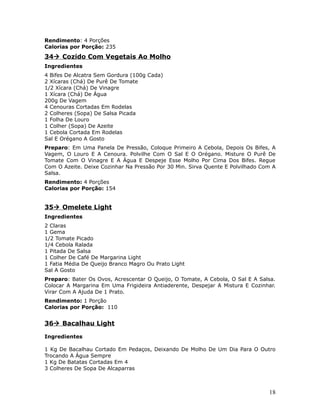 Rendimento: 4 Porções
Calorias por Porção: 235
34 Cozido Com Vegetais Ao Molho
Ingredientes
4 Bifes De Alcatra Sem Gordura (100g Cada)
2 Xícaras (Chá) De Purê De Tomate
1/2 Xícara (Chá) De Vinagre
1 Xícara (Chá) De Água
200g De Vagem
4 Cenouras Cortadas Em Rodelas
2 Colheres (Sopa) De Salsa Picada
1 Folha De Louro
1 Colher (Sopa) De Azeite
1 Cebola Cortada Em Rodelas
Sal E Orégano A Gosto
Preparo: Em Uma Panela De Pressão, Coloque Primeiro A Cebola, Depois Os Bifes, A
Vagem, O Louro E A Cenoura. Polvilhe Com O Sal E O Orégano. Misture O Purê De
Tomate Com O Vinagre E A Água E Despeje Esse Molho Por Cima Dos Bifes. Regue
Com O Azeite. Deixe Cozinhar Na Pressão Por 30 Min. Sirva Quente E Polvilhado Com A
Salsa.
Rendimento: 4 Porções
Calorias por Porção: 154


35 Omelete Light
Ingredientes
2 Claras
1 Gema
1/2 Tomate Picado
1/4 Cebola Ralada
1 Pitada De Salsa
1 Colher De Café De Margarina Light
1 Fatia Média De Queijo Branco Magro Ou Prato Light
Sal A Gosto
Preparo: Bater Os Ovos, Acrescentar O Queijo, O Tomate, A Cebola, O Sal E A Salsa.
Colocar A Margarina Em Uma Frigideira Antiaderente, Despejar A Mistura E Cozinhar.
Virar Com A Ajuda De 1 Prato.
Rendimento: 1 Porção
Calorias por Porção: 110


36 Bacalhau Light

Ingredientes

1 Kg De Bacalhau Cortado Em Pedaços, Deixando De Molho De Um Dia Para O Outro
Trocando A Água Sempre
1 Kg De Batatas Cortadas Em 4
3 Colheres De Sopa De Alcaparras



                                                                                18
 