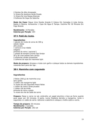 2 Dentes De Alho Amassado
½ Xícara De Azeitona Verde Picada
½ Xícara De Uva Passas Brancas
3 Colheres De Sopa De Salsinha

Modo De Fazer Pegue Uma Panela Grande E Coloca Em Camadas A Lista Acima.
Repita A Mesma. Acrescenta 1 Copo De Água E Tampa. Cozinha Pôr 30 Minutos Em
Fogo Brando

Rendimento: 10 Porções
Calorias por Porção: 264

37 Patê de ricota.

Ingredientes:
1 pacote de ricota de cerca de 300 g
cebola ralada
alho picado
1 cenoura crua ralada
orégano
pimenta do reino ( opcional )
1 pitada de tempero pronto tipo fondor
50 g de uvas passas sem caroço
5 azeitonas verdes picadinhas
2 colheres de sopa de maionese light

Modo de preparo: Amasse a ricota com garfo e coloque todos os demais ingredientes
mexendo bem para dar liga .

38 Maminha com cogumelo

Ingredientes

2 fatias (200 g) de maminha crua
sal a gosto
2 colher chá margarina light
½ xícara de chá cogumelo fresco fatias
1 colher de cheiro verde picados
1 colher chá de limão
pimenta do reino a gosto
½ xícara de chá de caldo de carne

Preparo: Passe a carne no sal, embrulhe um papel alumínio e leve ao forno quente
para assar por 20 minutos. A parte, numa frigideira derreta a margarina. Junte o
cogumelo e o caldo de carne. Adicione a salsinha e coloque o molho sobre a carne.

Tempo de preparo: 30 minutos
Rendimento: 2 porções
Calorias por Porção: 262 cal




                                                                               19
 