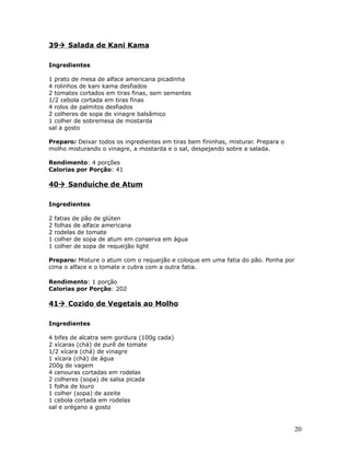 39 Salada de Kani Kama

Ingredientes

1 prato de mesa de alface americana picadinha
4 rolinhos de kani kama desfiados
2 tomates cortados em tiras finas, sem sementes
1/2 cebola cortada em tiras finas
4 rolos de palmitos desfiados
2 colheres de sopa de vinagre balsâmico
1 colher de sobremesa de mostarda
sal a gosto

Preparo: Deixar todos os ingredientes em tiras bem fininhas, misturar. Prepara o
molho misturando o vinagre, a mostarda e o sal, despejando sobre a salada.

Rendimento: 4 porções
Calorias por Porção: 41

40 Sanduíche de Atum

Ingredientes

2   fatias de pão de glúten
2   folhas de alface americana
2   rodelas de tomate
1   colher de sopa de atum em conserva em água
1   colher de sopa de requeijão light

Preparo: Misture o atum com o requeijão e coloque em uma fatia do pão. Ponha por
cima o alface e o tomate e cubra com a outra fatia.

Rendimento: 1 porção
Calorias por Porção: 202

41 Cozido de Vegetais ao Molho

Ingredientes

4 bifes de alcatra sem gordura (100g cada)
2 xícaras (chá) de purê de tomate
1/2 xícara (chá) de vinagre
1 xícara (chá) de água
200g de vagem
4 cenouras cortadas em rodelas
2 colheres (sopa) de salsa picada
1 folha de louro
1 colher (sopa) de azeite
1 cebola cortada em rodelas
sal e orégano a gosto


                                                                                   20
 