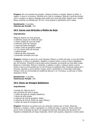 Preparo: Em uma panela de pressão, coloque primeiro a cebola, depois os bifes, a
vagem, o louro e a cenoura. Polvilhe com o sal e o orégano. Misture o purê de tomate
com o vinagre e a água e despeje esse molho por cima dos bifes. Regue com o azeite.
Deixe cozinhar na pressão por 30 min. Sirva quente e polvilhado com a salsa.

Rendimento: 4 porções
Calorias por Porção: 154

42 Carne com Brócolis e Molho de Soja
Ingredientes

400g de alcatra em tiras grossas
3 colheres (sopa) de molho de soja
1 colher (sopa) de suco de limão
2 colheres (chá) de maisena
1 cravo-da-índia esmagado
1 colher (chá) de gengibre ralado
1 e 1/2 xícara (chá) de brócolis
1 cebola picada
1 dente de alho amassado
1 pimentão vermelho em tiras

Preparo: Coloque a carne em uma travessa. Misture o molho de soja, o suco de limão,
a maisena, o cravo e o gengibre. Espalhe a mistura sobre a carne e leve à geladeira
por 20 minutos. Transfira a carne para outra travessa, arrumando as tiras lado a lado.
Reserve a marinada. Misture o brócolis, a cebola e o alho e coloque sobre a carne.
Cubra e leve ao microondas por 6 a 8 minutos em potência alta, mexendo depois de 4
minutos. Quando a carne estiver cozida, junte o pimentão e a marinada reservada.
Tampe e leve ao microondas em potência alta por 2 a 3 minutos, ou até que o molho
engrosse e ferva.

Rendimento: 4 porções
Calorias por Porção: 265

43 Atum ao Vinagre Balsâmico
Ingredientes

4 postas de 100g de atum
sal e pimenta do reino a gosto
1 colher de sopa de vinagre balsâmico
1 dente de alho picado
2 colheres de chá de gengibre ralado
2 colheres de chá de molho de sopa (Shoyu)
1 colher de sopa de margarina light

Preparo: Temperar as postas com sal, pimenta e deixar por 2 horas. Reservar.
Misturar o vinagre, o alho, o gengibre e o molho de sopa e reservar. Pouco antes de
servir, fritar as postas do atum na margarina light dos dois lados até dourarem em
frigideira antiaderente em fogo moderado. Servir bem quente, dispondo o molho sobre




                                                                                   21
 