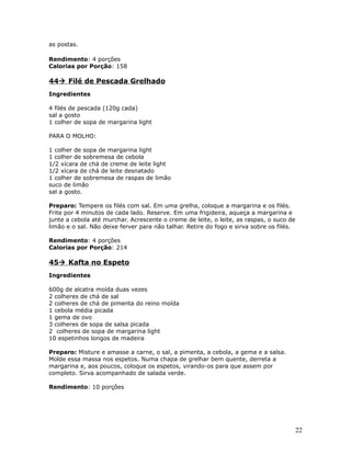 as postas.

Rendimento: 4 porções
Calorias por Porção: 158

44 Filé de Pescada Grelhado
Ingredientes

4 filés de pescada (120g cada)
sal a gosto
1 colher de sopa de margarina light

PARA O MOLHO:

1 colher de sopa de margarina light
1 colher de sobremesa de cebola
1/2 xícara de chá de creme de leite light
1/2 xícara de chá de leite desnatado
1 colher de sobremesa de raspas de limão
suco de limão
sal a gosto.

Preparo: Tempere os filés com sal. Em uma grelha, coloque a margarina e os filés.
Frite por 4 minutos de cada lado. Reserve. Em uma frigideira, aqueça a margarina e
junte a cebola até murchar. Acrescente o creme de leite, o leite, as raspas, o suco de
limão e o sal. Não deixe ferver para não talhar. Retire do fogo e sirva sobre os filés.

Rendimento: 4 porções
Calorias por Porção: 214

45 Kafta no Espeto
Ingredientes

600g de alcatra moída duas vezes
2 colheres de chá de sal
2 colheres de chá de pimenta do reino moída
1 cebola média picada
1 gema de ovo
3 colheres de sopa de salsa picada
2 colheres de sopa de margarina light
10 espetinhos longos de madeira

Preparo: Misture e amasse a carne, o sal, a pimenta, a cebola, a gema e a salsa.
Molde essa massa nos espetos. Numa chapa de grelhar bem quente, derreta a
margarina e, aos poucos, coloque os espetos, virando-os para que assem por
completo. Sirva acompanhado de salada verde.

Rendimento: 10 porções




                                                                                          22
 