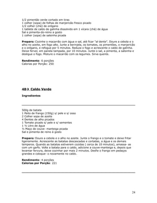 1/2 pimentão verde cortado em tiras
1 colher (sopa) de folhas de manjericão fresco picado
1/2 colher (chá) de orégano
1 tablete de caldo de galinha dissolvido em 1 xícara (chá) de água
Sal e pimenta-do-reino a gosto
1 colher (sopa) de salsinha picada

Preparo: Cozinhe o macarrão com água e sal, até ficar "al dente". Doure a cebola e o
alho no azeite, em fogo alto. Junte a berinjela, os tomates, os pimentões, o manjericão
e o orégano, e refogue por 5 minutos. Reduza o fogo e acrescente o caldo de galinha.
Deixe ferver, em panela tampada, por 10 minutos. Junte o sal, a pimenta, a salsinha e
desligue o fogo. Misture o macarrão com os legumes. Sirva quente.

Rendimento: 6 porções
Calorias por Porção: 250




48 Caldo Verde

Ingredientes




500g de batata
1 Peito de frango (150g) s/ pele e s/ osso
2 Colher sopa de azeite
4 Dentes de alho picados
1 Tomate picado s/ pele e s/ sementes
1 ½ Litro de água
½ Maço de couve- manteiga picada
Sal e pimenta de reino à gosto

Preparo: Doure a cebola e o alho no azeite. Junte o frango e o tomate e deixe fritar
ligeiramente. Acrescente as batatas descascadas e cortadas, a água e os demais
temperos. Quando as batatas estiverem cozidas ( cerca de 10 minutos), amassa- as
com um garfo. Volte a batata para o caldo, adicione a couve-manteiga e, depois que
levantar fervura, deixe cozinhar por mais 2 minutos. Desfie o frango em pedaços
grandes e coloque- o novamente no caldo.

Rendimento: 4 porções
Calorias por Porção: 221




                                                                                       24
 